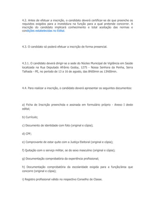 4.2. Antes de efetuar a inscrição, o candidato deverá certificar-se de que preenche os
requisitos exigidos para a investidura na função para a qual pretende concorrer. A
inscrição do candidato implicará conhecimento e total aceitação das normas e
condições estabelecidas no Edital.
4.3. O candidato só poderá efetuar a inscrição de forma presencial.
4.3.1. O candidato deverá dirigir-se a sede do Núcleo Municipal de Vigilância em Saúde
localizada na Rua Deputado Afrânio Godoy, 1275 - Nossa Senhora da Penha, Serra
Talhada - PE, no período de 13 a 16 de agosto, das 8h00min as 13h00min.
4.4. Para realizar a inscrição, o candidato deverá apresentar os seguintes documentos:
a) Ficha de Inscrição preenchida e assinada em formulário próprio - Anexo I deste
edital;
b) Currículo;
c) Documento de identidade com foto (original e cópia);
d) CPF;
e) Comprovante de estar quite com a Justiça Eleitoral (original e cópia);
f) Quitação com o serviço militar, se do sexo masculino (original e cópia);
g) Documentação comprobatória da experiência profissional;
h) Documentação comprobatória da escolaridade exigida para a função/área que
concorre (original e cópia);
i) Registro profissional válido no respectivo Conselho de Classe.
 