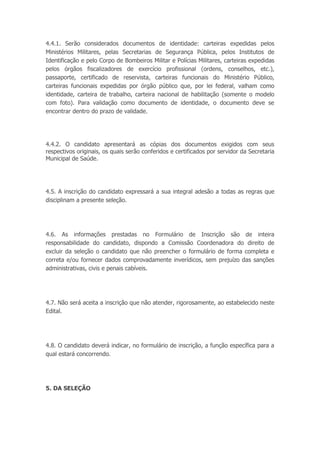 4.4.1. Serão considerados documentos de identidade: carteiras expedidas pelos
Ministérios Militares, pelas Secretarias de Segurança Pública, pelos Institutos de
Identificação e pelo Corpo de Bombeiros Militar e Polícias Militares, carteiras expedidas
pelos órgãos fiscalizadores de exercício profissional (ordens, conselhos, etc.),
passaporte, certificado de reservista, carteiras funcionais do Ministério Público,
carteiras funcionais expedidas por órgão público que, por lei federal, valham como
identidade, carteira de trabalho, carteira nacional de habilitação (somente o modelo
com foto). Para validação como documento de identidade, o documento deve se
encontrar dentro do prazo de validade.
4.4.2. O candidato apresentará as cópias dos documentos exigidos com seus
respectivos originais, os quais serão conferidos e certificados por servidor da Secretaria
Municipal de Saúde.
4.5. A inscrição do candidato expressará a sua integral adesão a todas as regras que
disciplinam a presente seleção.
4.6. As informações prestadas no Formulário de Inscrição são de inteira
responsabilidade do candidato, dispondo a Comissão Coordenadora do direito de
excluir da seleção o candidato que não preencher o formulário de forma completa e
correta e/ou fornecer dados comprovadamente inverídicos, sem prejuízo das sanções
administrativas, civis e penais cabíveis.
4.7. Não será aceita a inscrição que não atender, rigorosamente, ao estabelecido neste
Edital.
4.8. O candidato deverá indicar, no formulário de inscrição, a função específica para a
qual estará concorrendo.
5. DA SELEÇÃO
 