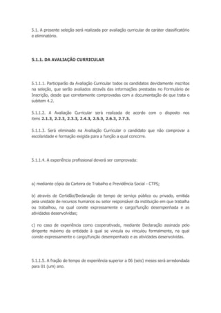 5.1. A presente seleção será realizada por avaliação curricular de caráter classificatório
e eliminatório.
5.1.1. DA AVALIAÇÃO CURRICULAR
5.1.1.1. Participarão da Avaliação Curricular todos os candidatos devidamente inscritos
na seleção, que serão avaliados através das informações prestadas no Formulário de
Inscrição, desde que corretamente comprovadas com a documentação de que trata o
subitem 4.2.
5.1.1.2. A Avaliação Curricular será realizada de acordo com o disposto nos
itens 2.1.3, 2.2.3, 2.3.3, 2.4.3, 2.5.3, 2.6.3, 2.7.3.
5.1.1.3. Será eliminado na Avaliação Curricular o candidato que não comprovar a
escolaridade e formação exigida para a função a qual concorre.
5.1.1.4. A experiência profissional deverá ser comprovada:
a) mediante cópia da Carteira de Trabalho e Previdência Social - CTPS;
b) através de Certidão/Declaração de tempo de serviço público ou privado, emitida
pela unidade de recursos humanos ou setor responsável da instituição em que trabalha
ou trabalhou, na qual conste expressamente o cargo/função desempenhada e as
atividades desenvolvidas;
c) no caso de experiência como cooperativado, mediante Declaração assinada pelo
dirigente máximo da entidade à qual se vincula ou vinculou formalmente, na qual
conste expressamente o cargo/função desempenhado e as atividades desenvolvidas.
5.1.1.5. A fração de tempo de experiência superior a 06 (seis) meses será arredondada
para 01 (um) ano.
 