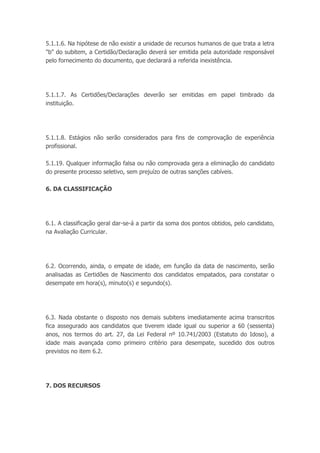 5.1.1.6. Na hipótese de não existir a unidade de recursos humanos de que trata a letra
"b" do subitem, a Certidão/Declaração deverá ser emitida pela autoridade responsável
pelo fornecimento do documento, que declarará a referida inexistência.
5.1.1.7. As Certidões/Declarações deverão ser emitidas em papel timbrado da
instituição.
5.1.1.8. Estágios não serão considerados para fins de comprovação de experiência
profissional.
5.1.19. Qualquer informação falsa ou não comprovada gera a eliminação do candidato
do presente processo seletivo, sem prejuízo de outras sanções cabíveis.
6. DA CLASSIFICAÇÃO
6.1. A classificação geral dar-se-á a partir da soma dos pontos obtidos, pelo candidato,
na Avaliação Curricular.
6.2. Ocorrendo, ainda, o empate de idade, em função da data de nascimento, serão
analisadas as Certidões de Nascimento dos candidatos empatados, para constatar o
desempate em hora(s), minuto(s) e segundo(s).
6.3. Nada obstante o disposto nos demais subitens imediatamente acima transcritos
fica assegurado aos candidatos que tiverem idade igual ou superior a 60 (sessenta)
anos, nos termos do art. 27, da Lei Federal nº 10.741/2003 (Estatuto do Idoso), a
idade mais avançada como primeiro critério para desempate, sucedido dos outros
previstos no item 6.2.
7. DOS RECURSOS
 