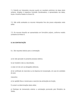 7.1 Poderão ser interpostos recursos quanto ao resultado preliminar da etapa deste
certame, dirigidos à respectiva Comissão Coordenadora, e apresentados nas datas,
locais e horários fixados no Anexo III.
7.2. Não serão analisados os recursos interpostos fora dos prazos estipulados neste
edital.
7.3. Os recursos deverão ser apresentados em formulário próprio, conforme modelo
constante do Anexo II.
8. DA CONTRATAÇÃO
8.1. São requisitos básicos para a contratação:
a) ter sido aprovado no presente processo seletivo;
b) ser brasileiro nato ou naturalizado;
c) estar em dia com as obrigações eleitorais;
d) ter certificado de reservista ou de dispensa de incorporação, em caso de candidato
do sexo
masculino;
e) ter aptidão física e mental para o exercício das atribuições da função;
f) cumprir as determinações deste edital;
e) Participar de treinamento anterior a contratação promovido pelo Ministério da
Saúde;
 