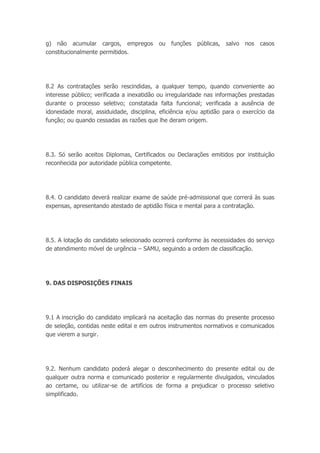 g) não acumular cargos, empregos ou funções públicas, salvo nos casos
constitucionalmente permitidos.
8.2 As contratações serão rescindidas, a qualquer tempo, quando conveniente ao
interesse público; verificada a inexatidão ou irregularidade nas informações prestadas
durante o processo seletivo; constatada falta funcional; verificada a ausência de
idoneidade moral, assiduidade, disciplina, eficiência e/ou aptidão para o exercício da
função; ou quando cessadas as razões que lhe deram origem.
8.3. Só serão aceitos Diplomas, Certificados ou Declarações emitidos por instituição
reconhecida por autoridade pública competente.
8.4. O candidato deverá realizar exame de saúde pré-admissional que correrá às suas
expensas, apresentando atestado de aptidão física e mental para a contratação.
8.5. A lotação do candidato selecionado ocorrerá conforme às necessidades do serviço
de atendimento móvel de urgência – SAMU, seguindo a ordem de classificação.
9. DAS DISPOSIÇÕES FINAIS
9.1 A inscrição do candidato implicará na aceitação das normas do presente processo
de seleção, contidas neste edital e em outros instrumentos normativos e comunicados
que vierem a surgir.
9.2. Nenhum candidato poderá alegar o desconhecimento do presente edital ou de
qualquer outra norma e comunicado posterior e regularmente divulgados, vinculados
ao certame, ou utilizar-se de artifícios de forma a prejudicar o processo seletivo
simplificado.
 