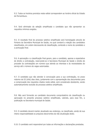 9.3. Todos os horários previstos neste edital correspondem ao horário oficial do Estado
de Pernambuco.
9.4. Será eliminado da seleção simplificada o candidato que não apresentar os
requisitos mínimos exigidos.
9.5. O resultado final do processo seletivo simplificado será homologado através de
Portaria da Secretária Municipal de Saúde, na qual constará a relação dos candidatos
classificados, em ordem decrescente de classificação, contendo o nome do candidato e
a pontuação final.
9.6. A aprovação e a classificação final geram, para o candidato, apenas a expectativa
de direito a contratação, reservando-se à Secretaria Municipal de Saúde o direito de
proceder às contratações em número que atenda ao interesse e às necessidades do
serviço até o número de vagas autorizadas.
9.7. O candidato que não atender à convocação para a sua contratação, no prazo
máximo de 03 (três) dias úteis, juntamente com a apresentação dos documentos para
a comprovação dos requisitos citados neste edital, será considerado desistente, sendo
automaticamente excluído do processo seletivo simplificado.
9.8. Não será fornecido ao candidato documento comprobatório de classificação ou
aprovação no presente processo seletivo simplificado, valendo, para esse fim, a
publicação na Secretaria municipal de Saúde.
9.9. O candidato deverá manter atualizado seu endereço, se classificado, sendo de sua
inteira responsabilidade os prejuízos decorrentes da não atualização deste.
9.10. O candidato será responsável por todas as informações e declarações prestadas.
 
