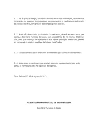 9.11. Se, a qualquer tempo, for identificada inexatidão nas informações, falsidade nas
declarações ou quaisquer irregularidades nos documentos, o candidato será eliminado
do processo seletivo, sem prejuízo das sanções penais cabíveis.
9.12. A rescisão do contrato, por iniciativa do contratado, deverá ser comunicada, por
escrito, à Secretaria Municipal de Saúde, com antecedência de, no mínimo, 30 (trinta)
dias, para que o serviço sofra prejuízo na sua regular prestação. Neste caso, poderá
ser convocado o próximo candidato da lista de classificados.
9.13. Os casos omissos serão analisados e deliberados pela Comissão Coordenadora.
9.14. Aplica-se ao presente processo seletivo, além das regras estabelecidas neste
Edital, as normas previstas na legislação de regência.
Serra Talhada/PE, 12 de agosto de 2013.
MARIA SOCORRO CORDEIRO DE BRITO PEREIRA
Secretária Municipal de Saúde
 