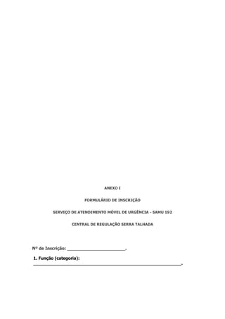 ANEXO I
FORMULÁRIO DE INSCRIÇÃO
SERVIÇO DE ATENDIMENTO MÓVEL DE URGÊNCIA - SAMU 192
CENTRAL DE REGULAÇÃO SERRA TALHADA
Nº de Inscrição: ______________________.
1. Função (categoria):
________________________________________________________.
 