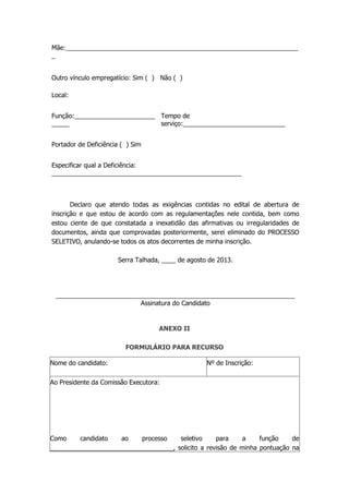 Mãe:__________________________________________________________________
_
Outro vínculo empregatício: Sim ( ) Não ( )
Local:
Função:_______________________
_____
Tempo de
serviço:_____________________________
Portador de Deficiência ( ) Sim
Especificar qual a Deficiência:
______________________________________________________
Declaro que atendo todas as exigências contidas no edital de abertura de
inscrição e que estou de acordo com as regulamentações nele contida, bem como
estou ciente de que constatada a inexatidão das afirmativas ou irregularidades de
documentos, ainda que comprovadas posteriormente, serei eliminado do PROCESSO
SELETIVO, anulando-se todos os atos decorrentes de minha inscrição.
Serra Talhada, ____ de agosto de 2013.
____________________________________________________________________
Assinatura do Candidato
ANEXO II
FORMULÁRIO PARA RECURSO
Nome do candidato: Nº de Inscrição:
Ao Presidente da Comissão Executora:
Como candidato ao processo seletivo para a função de
___________________________________, solicito a revisão de minha pontuação na
 
