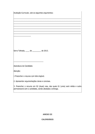 Avaliação Curricular, sob os seguintes argumentos:
______________________________________________________________________
______________________________________________________________________
______________________________________________________________________
______________________________________________________________________
______________________________________________________________________
______________________________________________________________________
______________________________________________________________________
__________________
Serra Talhada, ____ de _________ de 2013.
_______________________________
Assinatura do Candidato
Atenção:
1 Preencher o recurso com letra legível.
2. Apresentar argumentações claras e concisas.
3. Preencher o recurso em 02 (duas) vias, das quais 01 (uma) será retida e outra
permanecerá com o candidato, sendo atestada a entrega.
ANEXO III
CALENDÁRIO
 