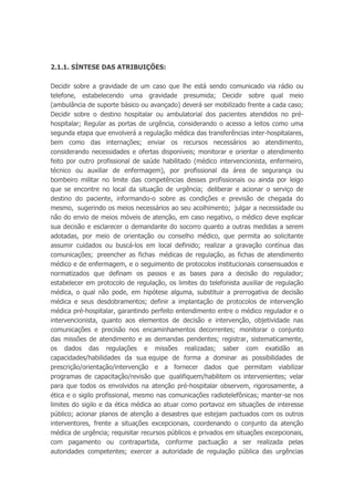 2.1.1. SÍNTESE DAS ATRIBUIÇÕES:
Decidir sobre a gravidade de um caso que lhe está sendo comunicado via rádio ou
telefone, estabelecendo uma gravidade presumida; Decidir sobre qual meio
(ambulância de suporte básico ou avançado) deverá ser mobilizado frente a cada caso;
Decidir sobre o destino hospitalar ou ambulatorial dos pacientes atendidos no pré-
hospitalar; Regular as portas de urgência, considerando o acesso a leitos como uma
segunda etapa que envolverá a regulação médica das transferências inter-hospitalares,
bem como das internações; enviar os recursos necessários ao atendimento,
considerando necessidades e ofertas disponíveis; monitorar e orientar o atendimento
feito por outro profissional de saúde habilitado (médico intervencionista, enfermeiro,
técnico ou auxiliar de enfermagem), por profissional da área de segurança ou
bombeiro militar no limite das competências desses profissionais ou ainda por leigo
que se encontre no local da situação de urgência; deliberar e acionar o serviço de
destino do paciente, informando-o sobre as condições e previsão de chegada do
mesmo, sugerindo os meios necessários ao seu acolhimento; julgar a necessidade ou
não do envio de meios móveis de atenção, em caso negativo, o médico deve explicar
sua decisão e esclarecer o demandante do socorro quanto a outras medidas a serem
adotadas, por meio de orientação ou conselho médico, que permita ao solicitante
assumir cuidados ou buscá-los em local definido; realizar a gravação contínua das
comunicações; preencher as fichas médicas de regulação, as fichas de atendimento
médico e de enfermagem, e o seguimento de protocolos institucionais consensuados e
normatizados que definam os passos e as bases para a decisão do regulador;
estabelecer em protocolo de regulação, os limites do telefonista auxiliar de regulação
médica, o qual não pode, em hipótese alguma, substituir a prerrogativa de decisão
médica e seus desdobramentos; definir a implantação de protocolos de intervenção
médica pré-hospitalar, garantindo perfeito entendimento entre o médico regulador e o
intervencionista, quanto aos elementos de decisão e intervenção, objetividade nas
comunicações e precisão nos encaminhamentos decorrentes; monitorar o conjunto
das missões de atendimento e as demandas pendentes; registrar, sistematicamente,
os dados das regulações e missões realizadas; saber com exatidão as
capacidades/habilidades da sua equipe de forma a dominar as possibilidades de
prescrição/orientação/intervenção e a fornecer dados que permitam viabilizar
programas de capacitação/revisão que qualifiquem/habilitem os intervenientes; velar
para que todos os envolvidos na atenção pré-hospitalar observem, rigorosamente, a
ética e o sigilo profissional, mesmo nas comunicações radiotelefônicas; manter-se nos
limites do sigilo e da ética médica ao atuar como portavoz em situações de interesse
público; acionar planos de atenção a desastres que estejam pactuados com os outros
interventores, frente a situações excepcionais, coordenando o conjunto da atenção
médica de urgência; requisitar recursos públicos e privados em situações excepcionais,
com pagamento ou contrapartida, conforme pactuação a ser realizada pelas
autoridades competentes; exercer a autoridade de regulação pública das urgências
 
