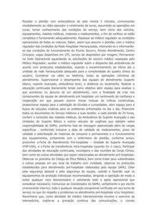 Receber o plantão com antecedência de pelo menos 5 minutos, comunicando
imediatamente ao rádio operador o rendimento de turno, assumindo as operações em
curso; tomar conhecimento das condições de serviço, bem como dos veículos,
equipamentos, maletas médicas, materiais e medicamentos, a fim de verificar se estão
completos e funcionando adequadamente; Repassar ao médico regulador as condições
operacionais de todas as viaturas; Saber, assim que assumir o plantão, com o médico
regulador das condições da Rede Hospitalar Hierarquizada, inteirando-se e informando-
se das condições de funcionamento do Pronto Socorro, Pronto Atendimento, Centro
Cirúrgico, vagas disponíveis em UTI, serviço de diagnóstico por imagem; Permanecer
na Sede Operacional aguardando as solicitações de socorro médico repassada pelo
Médico Regulador; auxiliar o médico regulador sobre o despacho das ambulâncias de
acordo com protocolos estabelecidos, visando o encaminhamento da vítima até a
unidade da rede hierarquizada adequada para a complexidade do quadro clinico do
usuário; Coordenar via rádio ou telefonia, todas as operações rotineiras de
atendimento. Supervisionar o desempenho das equipes de atendimento (suporte
básico, suporte avançado, ambulância leve), a distância ou localmente; Realizar a
educação continuada diariamente tendo como objetivo abrir espaço para analisar o
que aconteceu no decurso de um atendimento, com a finalidade de criar nos
componentes da equipe de atendimento pré hospitalar um sentimento de confiança e
cooperação em que possam ocorrer trocas mútuas de críticas construtivas,
proporcionar espaço para a satisfação de dúvidas e curiosidades, abrir espaço para a
busca de soluções criativas para os problemas enfrentados no dia a dia; Preencher
todos os documentos do Serviço relativos a suas tarefas: a cada plantão de 24 horas,
conferir o conteúdo das maletas médicas, da Ambulância de Suporte Avançado e das
Unidades de Suporte Básico e outros veículos de urgência que estejam sobre
responsabilidade do SAMU, conforme lista de checagem padronizado além de cargas
específicas , conferindo inclusive a data de validade de medicamentos, prazo de
validade e esterilização de materiais de consumo e permanentes e o funcionamento
dos equipamentos, juntamente com o enfermeiro de plantão, conforme anexo;
preencher a Ficha de Atendimento Pré-hospitalar – Unidade de Suporte Avançado
(FAP-USA), e a Ficha de transferência intra-hospitalar (quando for o caso); Participar
das atividades de educação continuada, reciclagens e das reuniões do Corpo Clínico,
bem como de outras atividades que sejam relacionadas ao atendimento pré-hospitalar;
Observar os preceitos do Código de Ética Médica, bem como tratar seus subordinados
e outras pessoas em seu local de trabalho com civilidade; observar os protocolos
estabelecidos para atendimento pré-hospitalar elaborados pela equipe SAMU; Zelar
pela segurança pessoal e pela segurança da equipe, usando e fazendo usar os
equipamentos de proteção individuais recomendados, dirigindo a operação de modo a
evitar qualquer risco desnecessário e solicitando todo o apoio operacional que
considerar necessário; Comunicar ao Coordenador do SAMU, verbalmente e por escrito
(memorando interno), toda e qualquer situação excepcional verificada em seu turno de
serviço no que diz respeito a problemas no atendimento pré-hospitalar e/ou hospitalar;
Reconhecer que, como atividade do médico intervencionista envolve o exercício da
telemedicina, impõe-se a gravação contínua das comunicações, o correto
 