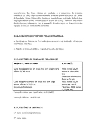 preenchimento das fichas médicas de regulação e o seguimento do protocolo
consensual do SAM; Dirigir-se imediatamente a viatura quando solicitação da Central
de Regulação Médica; Utilizar rádio da viatura, quando houver solicitação da Central de
Regulação Médica quanto à informações do evento em curso; · Participar diretamente
do atendimento, colaborando com a supervisão de enfermagem no desempenho das
equipes; e executar outras tarefas correlatas.
2.2.2. REQUISITOS ESPECÍFICOS PARA CONTRATAÇÃO:
a) Certificado ou Diploma de Conclusão do curso superior de instituição oficialmente
reconhecida pelo MEC;
b) Registro profissional válido no respectivo Conselho de Classe.
2.2.3. CRITÉRIOS DE PONTUAÇÃO PARA SELEÇÃO
REQUISITO PROFISSIONAL PONTUAÇÃO
Curso de especialização em áreas afins com carga horaria
Mínima de 360 horas
40,00 pontos (20,00
pontos se o candidato
tiver
cursado no mínimo 50%
da carga horária)
Curso de aperfeiçoamento em áreas afins com carga
horaria mínima de 20 horas
40,00 pontos (10,00
pontos por curso)
Experiência Profissional Máximo de 20,00 pontos
(5,00 por ano)
Pontuação mínima para classificação: 40,0 PONTOS
Pontuação Máxima: 100 PONTOS
2.2.4. CRITÉRIO DE DESEMPATE
1º) maior experiência profissional;
2º) maior idade.
 