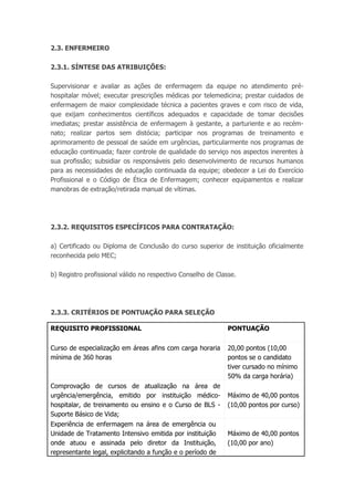 2.3. ENFERMEIRO
2.3.1. SÍNTESE DAS ATRIBUIÇÕES:
Supervisionar e avaliar as ações de enfermagem da equipe no atendimento pré-
hospitalar móvel; executar prescrições médicas por telemedicina; prestar cuidados de
enfermagem de maior complexidade técnica a pacientes graves e com risco de vida,
que exijam conhecimentos científicos adequados e capacidade de tomar decisões
imediatas; prestar assistência de enfermagem à gestante, a parturiente e ao recém-
nato; realizar partos sem distócia; participar nos programas de treinamento e
aprimoramento de pessoal de saúde em urgências, particularmente nos programas de
educação continuada; fazer controle de qualidade do serviço nos aspectos inerentes à
sua profissão; subsidiar os responsáveis pelo desenvolvimento de recursos humanos
para as necessidades de educação continuada da equipe; obedecer a Lei do Exercício
Profissional e o Código de Ética de Enfermagem; conhecer equipamentos e realizar
manobras de extração/retirada manual de vítimas.
2.3.2. REQUISITOS ESPECÍFICOS PARA CONTRATAÇÃO:
a) Certificado ou Diploma de Conclusão do curso superior de instituição oficialmente
reconhecida pelo MEC;
b) Registro profissional válido no respectivo Conselho de Classe.
2.3.3. CRITÉRIOS DE PONTUAÇÃO PARA SELEÇÃO
REQUISITO PROFISSIONAL PONTUAÇÃO
Curso de especialização em áreas afins com carga horaria
mínima de 360 horas
20,00 pontos (10,00
pontos se o candidato
tiver cursado no mínimo
50% da carga horária)
Comprovação de cursos de atualização na área de
urgência/emergência, emitido por instituição médico-
hospitalar, de treinamento ou ensino e o Curso de BLS -
Suporte Básico de Vida;
Máximo de 40,00 pontos
(10,00 pontos por curso)
Experiência de enfermagem na área de emergência ou
Unidade de Tratamento Intensivo emitida por instituição
onde atuou e assinada pelo diretor da Instituição,
representante legal, explicitando a função e o período de
Máximo de 40,00 pontos
(10,00 por ano)
 