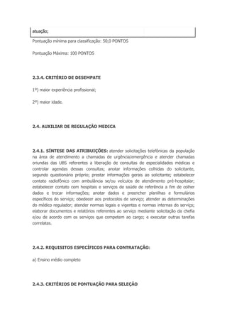 atuação;
Pontuação mínima para classificação: 50,0 PONTOS
Pontuação Máxima: 100 PONTOS
2.3.4. CRITÉRIO DE DESEMPATE
1º) maior experiência profissional;
2º) maior idade.
2.4. AUXILIAR DE REGULAÇÃO MEDICA
2.4.1. SÍNTESE DAS ATRIBUIÇÕES: atender solicitações telefônicas da população
na área de atendimento a chamadas de urgência/emergência e atender chamadas
oriundas das UBS referentes a liberação de consultas de especialidades médicas e
controlar agendas dessas consultas; anotar informações colhidas do solicitante,
segundo questionário próprio; prestar informações gerais ao solicitante; estabelecer
contato radiofônico com ambulância se/ou veículos de atendimento pré-hospitalar;
estabelecer contato com hospitais e serviços de saúde de referência a fim de colher
dados e trocar informações; anotar dados e preencher planilhas e formulários
específicos do serviço; obedecer aos protocolos de serviço; atender as determinações
do médico regulador; atender normas legais e vigentes e normas internas do serviço;
elaborar documentos e relatórios referentes ao serviço mediante solicitação da chefia
e/ou de acordo com os serviços que competem ao cargo; e executar outras tarefas
correlatas.
2.4.2. REQUISITOS ESPECÍFICOS PARA CONTRATAÇÃO:
a) Ensino médio completo
2.4.3. CRITÉRIOS DE PONTUAÇÃO PARA SELEÇÃO
 