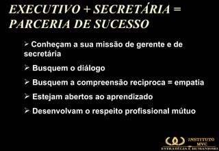 EXECUTIVO + SECRETÁRIA = PARCERIA DE SUCESSO  Conheçam a sua missão de gerente e de  secretária Busquem o diálogo Busquem a compreensão reciproca = empatia Estejam abertos ao aprendizado Desenvolvam o respeito profissional mútuo 