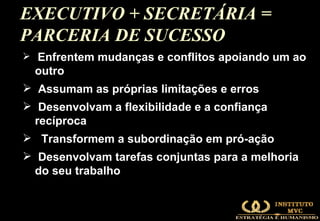 EXECUTIVO + SECRETÁRIA = PARCERIA DE SUCESSO  Enfrentem mudanças e conflitos apoiando um ao outro Assumam as próprias limitações e erros Desenvolvam a flexibilidade e a confiança recíproca Transformem a subordinação em pró-ação Desenvolvam tarefas conjuntas para a melhoria do seu trabalho 
