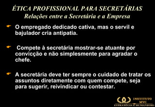 O empregado dedicado cativa, mas o servil e bajulador cria antipatia. Compete à secretária mostrar-se atuante por convicção e não simplesmente para agradar o chefe.  A secretária deve ter sempre o cuidado de tratar os assuntos diretamente com quem compete, seja para sugerir, reivindicar ou contestar.  ÉTICA PROFISSIONAL PARA SECRETÁRIAS Relações entre a Secretária e a Empresa 