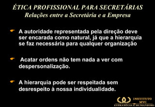 A autoridade representada pela direção deve ser encarada como natural, já que a hierarquia se faz necessária para qualquer organização Acatar ordens não tem nada a ver com despersonalização.  A hierarquia pode ser respeitada sem desrespeito à nossa individualidade. ÉTICA PROFISSIONAL PARA SECRETÁRIAS Relações entre a Secretária e a Empresa 