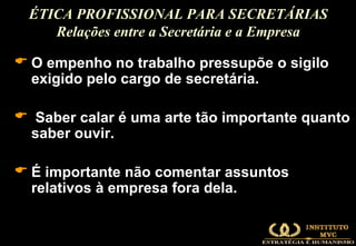 O empenho no trabalho pressupõe o sigilo exigido pelo cargo de secretária.  Saber calar é uma arte tão importante quanto saber ouvir.  É importante não comentar assuntos relativos à empresa fora dela. ÉTICA PROFISSIONAL PARA SECRETÁRIAS Relações entre a Secretária e a Empresa 