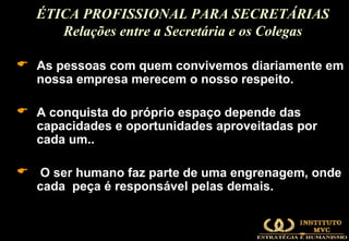 As pessoas com quem convivemos diariamente em nossa empresa merecem o nosso respeito. A conquista do próprio espaço depende das capacidades e oportunidades aproveitadas por cada um..  O ser humano faz parte de uma engrenagem, onde cada  peça é responsável pelas demais. ÉTICA PROFISSIONAL PARA SECRETÁRIAS Relações entre a Secretária e os Colegas 