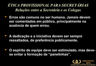 Erros são comuns no ser humano. Jamais devem ser comentados em público, principalmente na ausência de quem errou.  A dedicação e a iniciativa devem ser sempre ressaltados, de preferência publicamente. O espírito de equipe deve ser estimulado, mas deve-se evitar a formação de “panelinhas”. ÉTICA PROFISSIONAL PARA SECRETÁRIAS Relações entre a Secretária e os Colegas 