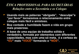 Usando mais as palavras “ obrigada ”,  “ desculpe ”e “ por favor ” tornaremos o relacionamento entre colegas mais fácil e amistoso. Boa vontade e humildade fazem a vida em grupo mais prazerosa. A base de uma equipe de trabalho sólida e verdadeira, formada por elementos com diferentes capacidades, mas com uma só meta,  é a certeza do “ EU ” mais “ VOCÊ ” formando o “ NÓS ”. ÉTICA PROFISSIONAL PARA SECRETÁRIAS Relações entre a Secretária e os Colegas 
