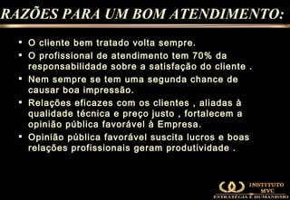 O cliente bem tratado volta sempre. O profissional de atendimento tem 70% da responsabilidade sobre a satisfação do cliente . Nem sempre se tem uma segunda chance de causar boa impressão. Relações eficazes com os clientes , aliadas à qualidade técnica e preço justo , fortalecem a opinião pública favorável à Empresa. Opinião pública favorável suscita lucros e boas relações profissionais geram produtividade . RAZÕES PARA UM BOM ATENDIMENTO: 