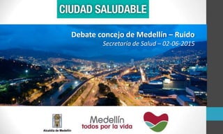 Debate concejo de Medellín – Ruido
Secretaría de Salud – 02-06-2015
 