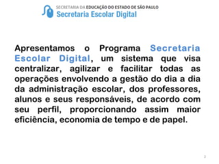 2
Apresentamos o Programa Secretaria
Escolar Digital, um sistema que visa
centralizar, agilizar e facilitar todas as
operações envolvendo a gestão do dia a dia
da administração escolar, dos professores,
alunos e seus responsáveis, de acordo com
seu perfil, proporcionando assim maior
eficiência, economia de tempo e de papel.
 