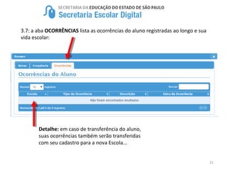 21
3.7: a aba OCORRÊNCIAS lista as ocorrências do aluno registradas ao longo e sua
vida escolar:
Detalhe: em caso de transferência do aluno,
suas ocorrências também serão transferidas
com seu cadastro para a nova Escola...
 