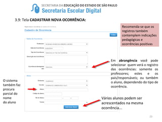 23
3.9: Tela CADASTRAR NOVA OCORRÊNCIA:
O sistema
também faz
procura
parcial do
nome
do aluno
Recomenda-se que os
registros também
contemplem indicações
pedagógicas e
ocorrências positivas
Em abrangência você pode
selecionar quem verá o registro
das ocorrências: somente os
professores; estes e os
pais/responsáveis; ou também
o aluno, dependendo do tipo de
ocorrência.
Vários alunos podem ser
acrescentados na mesma
ocorrência...
 