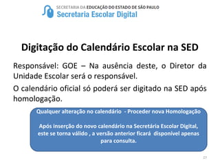 27
Digitação do Calendário Escolar na SED
Responsável: GOE – Na ausência deste, o Diretor da
Unidade Escolar será o responsável.
O calendário oficial só poderá ser digitado na SED após
homologação.
Qualquer alteração no calendário - Proceder nova Homologação
Após inserção do novo calendário na Secretária Escolar Digital,
este se torna válido , a versão anterior ficará disponível apenas
para consulta.
 
