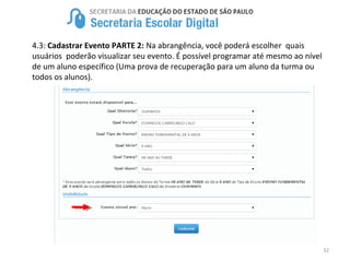 32
4.3: Cadastrar Evento PARTE 2: Na abrangência, você poderá escolher quais
usuários poderão visualizar seu evento. É possível programar até mesmo ao nível
de um aluno específico (Uma prova de recuperação para um aluno da turma ou
todos os alunos).
 