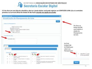 41
5.5 Ao clicar em uma data do calendário, abre-se a janela abaixo: você pode registrar um CONTEÚDO LIVRE e/ou os conteúdos
previstos no Currículo Oficial do Estado de São Paulo clicando nas opções de escolha
Ao clicar no
botão EDITAR,
você habilita a
edição do
Planejamento
da Aula
Ao final
CLIQUE EM
ALTERAR para
salvar seu
Planejamento
 