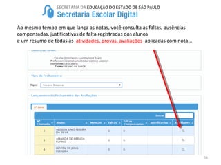 56
Ao mesmo tempo em que lança as notas, você consulta as faltas, ausências
compensadas, justificativas de falta registradas dos alunos
e um resumo de todas as atividades, provas, avaliações aplicadas com nota...
 
