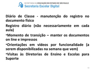 62
Diário de Classe - manutenção do registro no
documento físico
Registro diário (não necessariamente em cada
aula)
•Momento de transição – manter os documentos
on line e impressos
•Orientações em vídeos por funcionalidade (a
serem disponibilizadas na semana que vem)
•Visitas às Diretorias de Ensino e Escolas para
Suporte
 