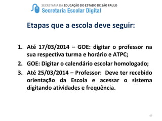 67
Etapas que a escola deve seguir:
1. Até 17/03/2014 – GOE: digitar o professor na
sua respectiva turma e horário e ATPC;
2. GOE: Digitar o calendário escolar homologado;
3. Até 25/03/2014 – Professor: Deve ter recebido
orientação da Escola e acessar o sistema
digitando atividades e frequência.
 