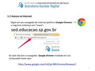 7
1.1 Acesso na internet
Digite em seu navegador de internet (prefira o Google Chrome)
o seguinte endereço sem “www”:
sed.educacao.sp.gov.br
Se você não tem o navegador Google Chrome instalado em seu
computador baixe aqui:
http://www.google.com/intl/pt-BR/chrome/browser/
 