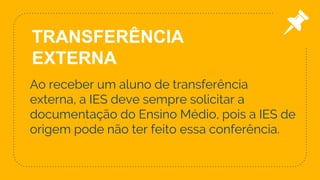 Ao receber um aluno de transferência
externa, a IES deve sempre solicitar a
documentação do Ensino Médio, pois a IES de
origem pode não ter feito essa conferência.
10
TRANSFERÊNCIA
EXTERNA
 