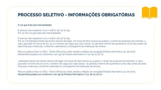 PROCESSO SELETIVO - INFORMAÇÕES OBRIGATÓRIAS
A Lei que trata das mensalidades
É preciso não esquecer a Lei n 9.870, de 23/11/99
Art. 2o OA Lei que trata das mensalidades
É preciso não esquecer a Lei n 9.870, de 23/11/99
Art. 2o O estabelecimento de ensino deverá divulgar, em local de fácil acesso ao público, o texto da proposta de contrato, o
valor apurado na forma do art. 1o e o número de vagas por sala-classe, no período mínimo de quarenta e cinco dias antes da
data final para matrícula, conforme calendário e cronograma da instituição de ensino.
Não se publica mais no DOU - Diário Oficial da União, desde a edição da revogada Portaria Normativa 40, de 2007.
Atualmente publica-se conforme o art. 99 da Portaria Normativa nº 23, de 21/12/17.
estabelecimento de ensino deverá divulgar, em local de fácil acesso ao público, o texto da proposta de contrato, o valor
apurado na forma do art. 1o e o número de vagas por sala-classe, no período mínimo de quarenta e cinco dias antes da data
final para matrícula, conforme calendário e cronograma da instituição de ensino.
Não se publica mais no DOU - Diário Oficial da União, desde a edição da revogada Portaria Normativa 40, de 2007.
Atualmente publica-se conforme o art. 99 da Portaria Normativa nº 23, de 21/12/17.
 