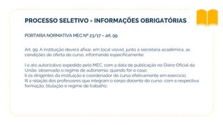 PROCESSO SELETIVO - INFORMAÇÕES OBRIGATÓRIAS
PORTARIA NORMATIVA MEC Nº 23/17 – art. 99
Art. 99. A instituição deverá afixar, em local visível, junto à secretaria acadêmica, as
condições de oferta do curso, informando especificamente:
I o ato autorizativo expedido pelo MEC, com a data de publicação no Diário Oficial da
União, observado o regime de autonomia, quando for o caso;
II os dirigentes da instituição e coordenador de curso efetivamente em exercício;
III a relação dos professores que integram o corpo docente do curso, com a respectiva
formação, titulação e regime de trabalho;
 