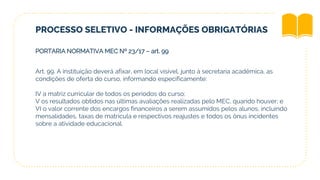 PROCESSO SELETIVO - INFORMAÇÕES OBRIGATÓRIAS
PORTARIA NORMATIVA MEC Nº 23/17 – art. 99
Art. 99. A instituição deverá afixar, em local visível, junto à secretaria acadêmica, as
condições de oferta do curso, informando especificamente:
IV a matriz curricular de todos os períodos do curso;
V os resultados obtidos nas últimas avaliações realizadas pelo MEC, quando houver; e
VI o valor corrente dos encargos financeiros a serem assumidos pelos alunos, incluindo
mensalidades, taxas de matrícula e respectivos reajustes e todos os ônus incidentes
sobre a atividade educacional.
 