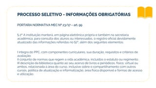 PROCESSO SELETIVO - INFORMAÇÕES OBRIGATÓRIAS
PORTARIA NORMATIVA MEC Nº 23/17 – art. 99
§ 2º A instituição manterá, em página eletrônica própria e também na secretaria
acadêmica, para consulta dos alunos ou interessados, o registro oficial devidamente
atualizado das informações referidas no §1º, além dos seguintes elementos:
I íntegra do PPC, com componentes curriculares, sua duração, requisitos e critérios de
avaliação;
II conjunto de normas que regem a vida acadêmica, incluídos o estatuto ou regimento;
III descrição da biblioteca quanto ao seu acervo de livros e periódicos, físico, virtual ou
ambos, relacionada à área do curso, inclusive sobre o compartilhamento com outros
cursos, política de atualização e informatização, área física disponível e formas de acesso
e utilização;
 