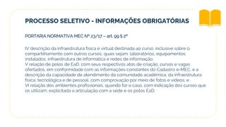 PROCESSO SELETIVO - INFORMAÇÕES OBRIGATÓRIAS
PORTARIA NORMATIVA MEC Nº 23/17 – art. 99 § 2º
IV descrição da infraestrutura física e virtual destinada ao curso, inclusive sobre o
compartilhamento com outros cursos, quais sejam: laboratórios, equipamentos
instalados, infraestrutura de informática e redes de informação;
V relação de polos de EaD, com seus respectivos atos de criação, cursos e vagas
ofertados, em conformidade com as informações constantes do Cadastro e-MEC, e a
descrição da capacidade de atendimento da comunidade acadêmica, da infraestrutura
física, tecnológica e de pessoal, com comprovação por meio de fotos e vídeos; e
VI relação dos ambientes profissionais, quando for o caso, com indicação dos cursos que
os utilizam, explicitada a articulação com a sede e os polos EaD.
 