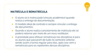 MATRÍCULA E REMATRÍCULA
● O aluno só é matriculado (vínculo acadêmico) quando
realiza a entrega da documentação;
● O modelo ideal de contrato é sempre vincular a entrega
de documentos;
● Quando o aluno realiza cancelamento de matrícula ele só
poderá retornar por meio de um novo vestibular;
● A prioridade para efetuar rematrícula nas disciplinas é para
os alunos que passaram de tudo no semestre anterior,
sendo assim a turma regular para elas, após isso vem a
rematrícula para os repetentes dessas disciplinas.
 