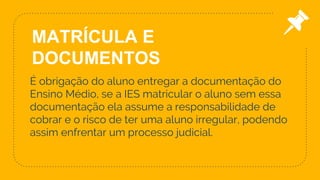 É obrigação do aluno entregar a documentação do
Ensino Médio, se a IES matricular o aluno sem essa
documentação ela assume a responsabilidade de
cobrar e o risco de ter uma aluno irregular, podendo
assim enfrentar um processo judicial.
20
MATRÍCULA E
DOCUMENTOS
 