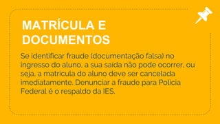 Se identificar fraude (documentação falsa) no
ingresso do aluno, a sua saída não pode ocorrer, ou
seja, a matrícula do aluno deve ser cancelada
imediatamente. Denunciar a fraude para Polícia
Federal é o respaldo da IES.
21
MATRÍCULA E
DOCUMENTOS
 