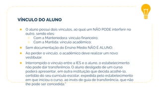 VÍNCULO DO ALUNO
● O aluno possui dois vínculos, ao qual um NÃO PODE interferir no
outro, sendo eles:
○ Com a Mantenedora: vínculo financeiro;
○ Com a Mantida: vínculo acadêmico;
● Sem documentação do Ensino Médio NÃO É ALUNO;
● Ao perder o vínculo, o acadêmico deve realizar um novo
vestibular.
● Interrompido o vínculo entre a IES e o aluno, o estabelecimento
não pode dar transferência. O aluno desligado de um curso
poderá apresentar, em outra instituição que decida acolhê-lo,
certidão do seu currículo escolar, expedida pelo estabelecimento
em que iniciou o curso, ao invés de guia de transferência, que não
lhe pode ser concedida.”
 