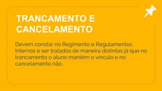 Devem constar no Regimento e Regulamentos
Internos e ser tratados de maneira distintas já que no
trancamento o aluno mantém o vínculo e no
cancelamento não.
24
TRANCAMENTO E
CANCELAMENTO
 