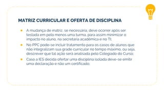 MATRIZ CURRICULAR E OFERTA DE DISCIPLINA
● A mudança de matriz, se necessária, deve ocorrer após ser
testada em pelo menos uma turma, para assim minimizar o
impacto no aluno, na secretaria acadêmica e no TI;
● No PPC pode-se incluir tratamento para os casos de alunos que
não integralizam sua grade curricular no tempo máximo, ou seja,
descrever que tal ação será analisada pelo Colegiado do Curso;
● Caso a IES decida ofertar uma disciplina isolada deve-se emitir
uma declaração e não um certificado;
 