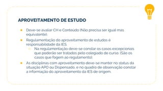 APROVEITAMENTO DE ESTUDO
● Deve-se avaliar CH e Conteúdo (Não precisa ser igual mas
equivalente).
● Regulamentação do aproveitamento de estudos é
responsabilidade da IES.
○ Na regulamentação deve-se constar os casos excepcionais
que poderão ser tratados pelo colegiado de curso. (São os
casos que fogem ao regulamento).
● As disciplinas com aproveitamento deve-se manter no status da
situação APO ou Dispensado, e no quadro de observação constar
a informação do aproveitamento da IES de origem.
 