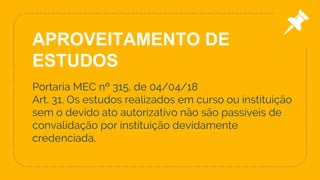 Portaria MEC nº 315, de 04/04/18
Art. 31. Os estudos realizados em curso ou instituição
sem o devido ato autorizativo não são passíveis de
convalidação por instituição devidamente
credenciada.
30
APROVEITAMENTO DE
ESTUDOS
 